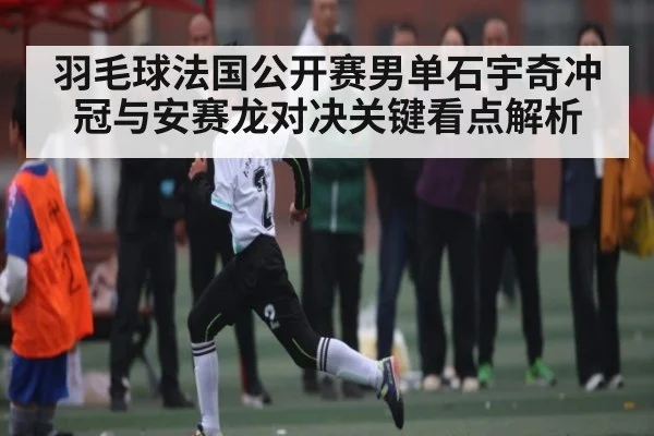 羽毛球法国公开赛男单石宇奇冲冠与安赛龙对决关键看点解析