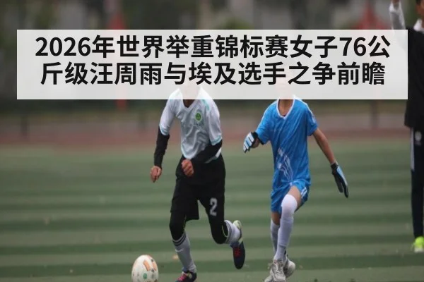 2026年世界举重锦标赛女子76公斤级汪周雨与埃及选手之争前瞻