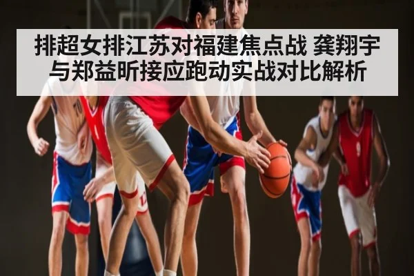 排超女排江苏对福建焦点战 龚翔宇与郑益昕接应跑动实战对比解析
