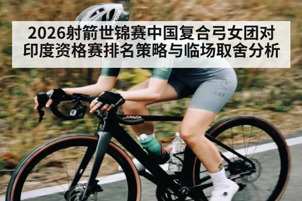 2026射箭世锦赛中国复合弓女团对印度资格赛排名策略与临场取舍分析
